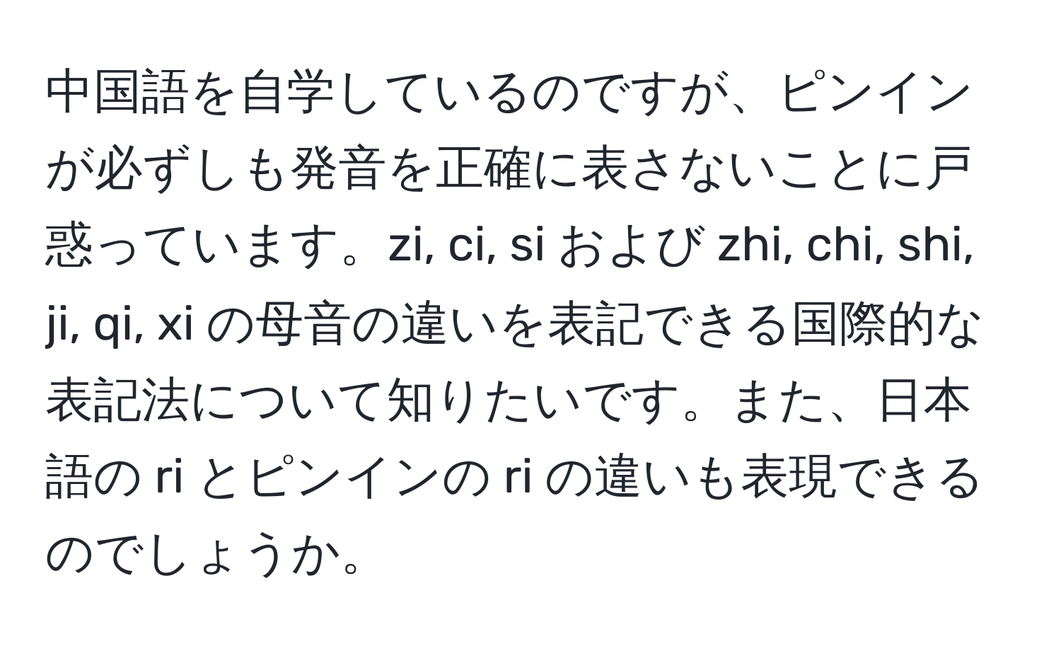 中国語を自学しているのですが、ピンインが必ずしも発音を正確に表さないことに戸惑っています。zi, ci, si および zhi, chi, shi, ji, qi, xi の母音の違いを表記できる国際的な表記法について知りたいです。また、日本語の ri とピンインの ri の違いも表現できるのでしょうか。