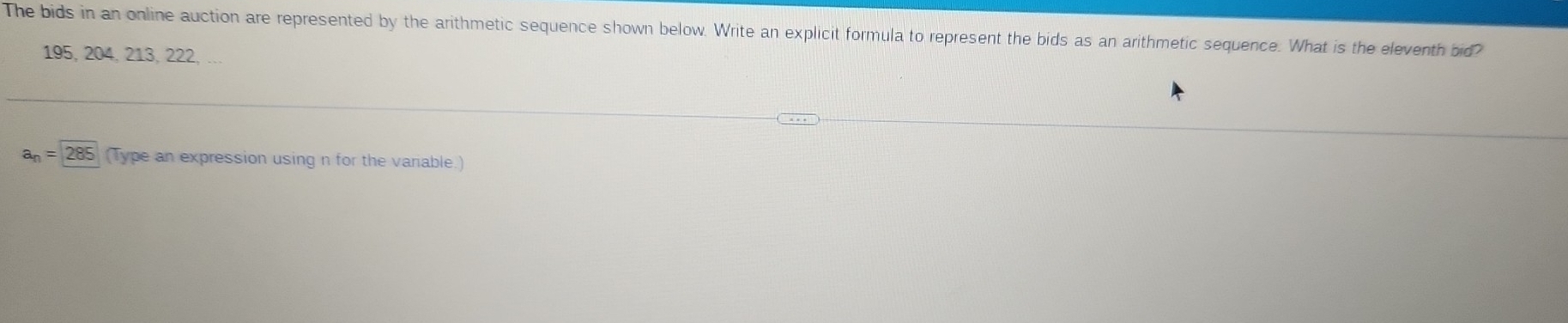 The bids in an online auction are represented by the arithmetic sequence shown below. Write an explicit formula to represent the bids as an arithmetic sequence. What is the eleventh bid?
195, 204, 213, 222, ...
a_n=285 (Type an expression using n for the variable.)
