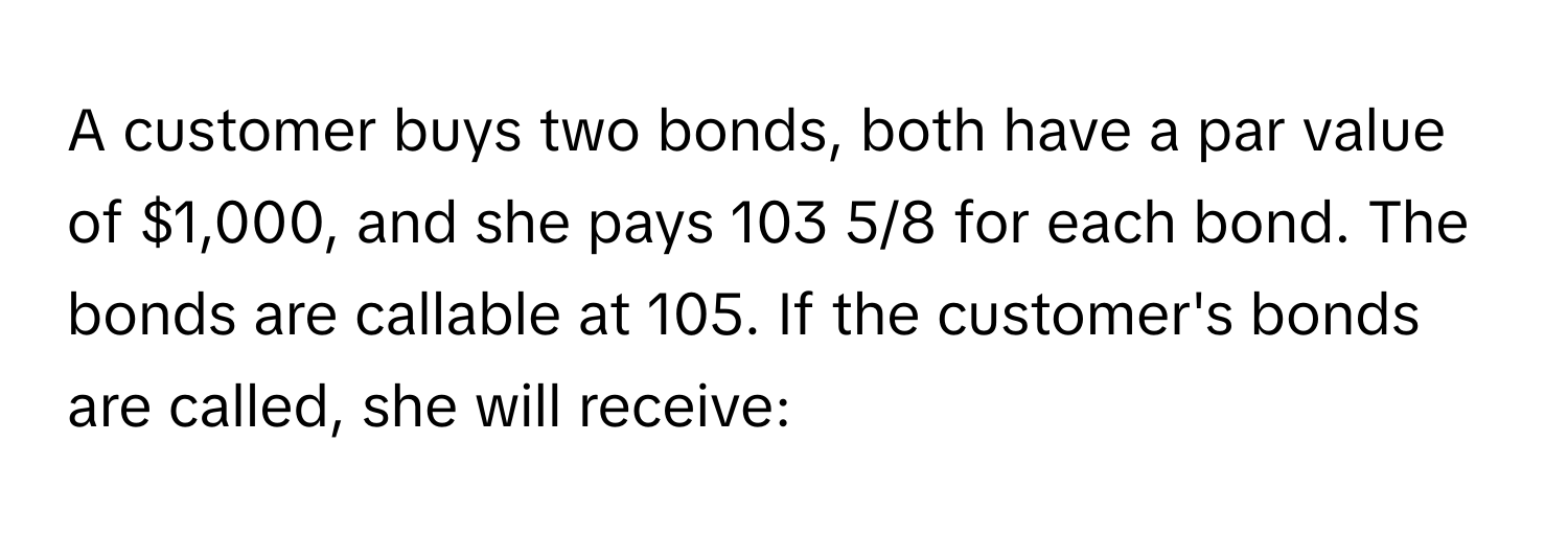 A customer buys two bonds, both have a par value of $1,000, and she pays 103 5/8 for each bond. The bonds are callable at 105. If the customer's bonds are called, she will receive: