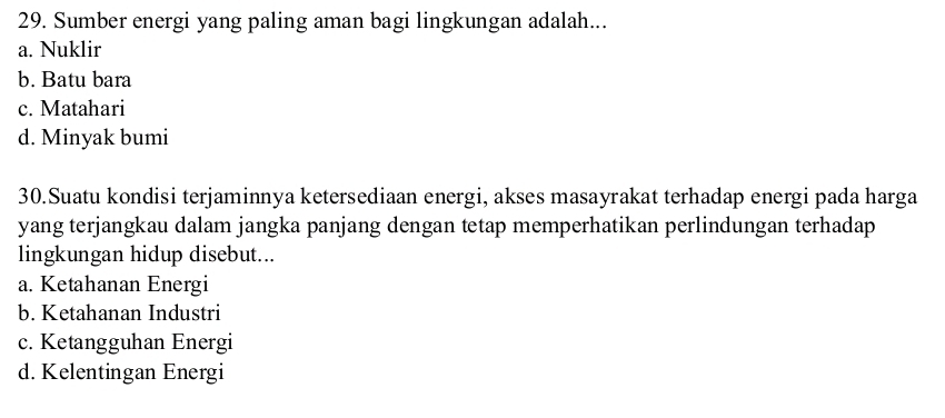 Sumber energi yang paling aman bagi lingkungan adalah...
a. Nuklir
b. Batu bara
c. Matahari
d. Minyak bumi
30.Suatu kondisi terjaminnya ketersediaan energi, akses masayrakat terhadap energi pada harga
yang terjangkau dalam jangka panjang dengan tetap memperhatikan perlindungan terhadap
lingkungan hidup disebut...
a. Ketahanan Energi
b. Ketahanan Industri
c. Ketangguhan Energi
d. Kelentingan Energi