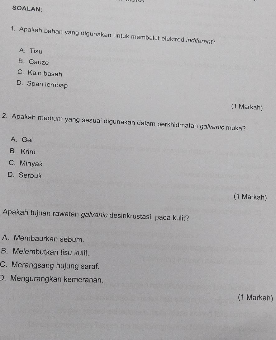 SOALAN:
1. Apakah bahan yang digunakan untuk membalut elektrod indiferent?
A. Tisu
B. Gauze
C. Kain basah
D. Span lembap
(1 Markah)
2. Apakah medium yang sesuai digunakan dalam perkhidmatan galvanic muka?
A. Gel
B. Krim
C. Minyak
D. Serbuk
(1 Markah)
Apakah tujuan rawatan galvanic desinkrustasi pada kulit?
A. Membaurkan sebum.
B. Melembutkan tisu kulit.
C. Merangsang hujung saraf.
D. Mengurangkan kemerahan.
(1 Markah)