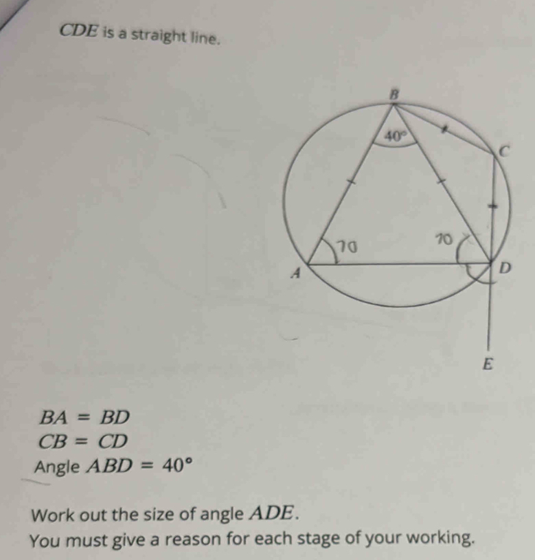 CDE is a straight line.
BA=BD
CB=CD
Angle ABD=40°
Work out the size of angle ADE.
You must give a reason for each stage of your working.