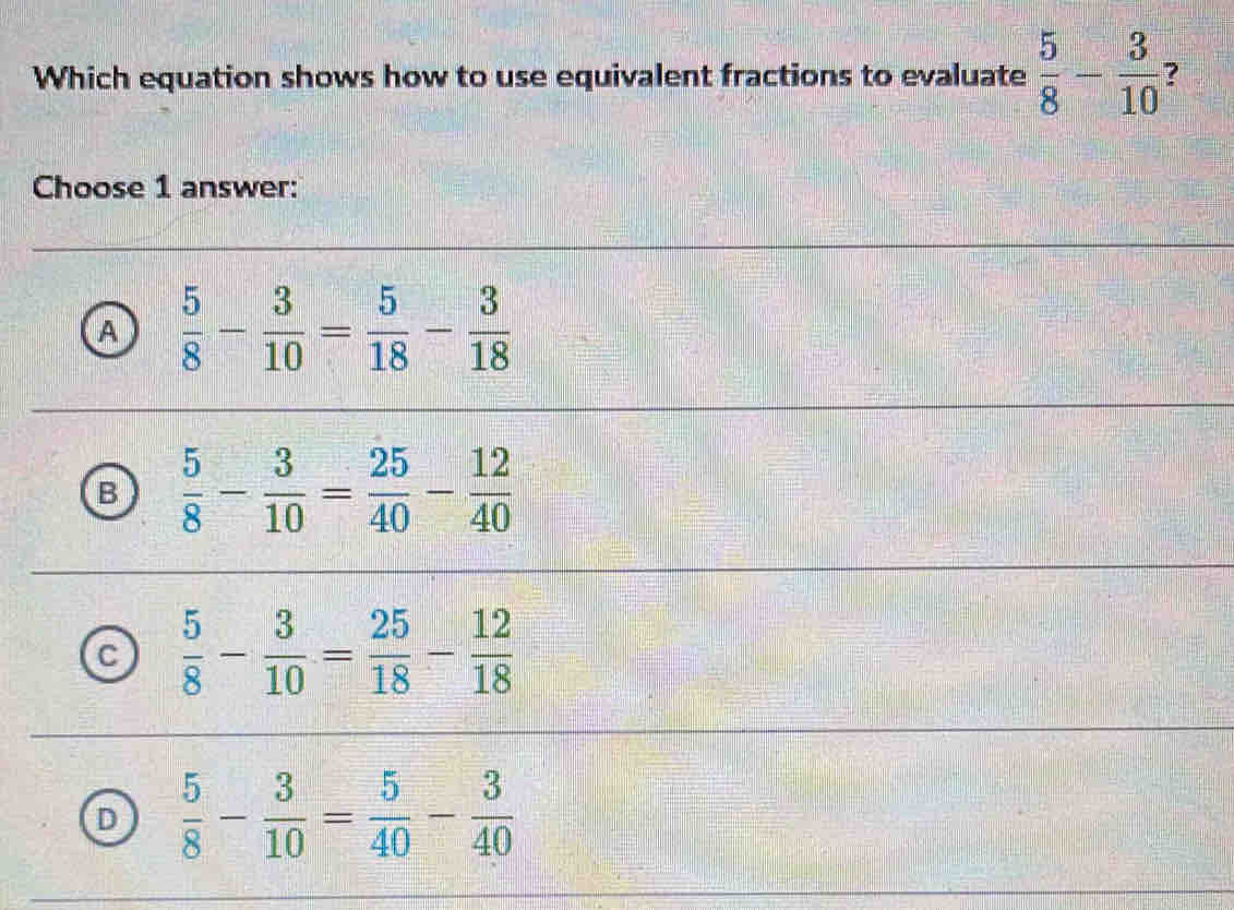 Which equation shows how to use equivalent fractions to evaluate  5/8 - 3/10  ?
Choose 1 answer:
A  5/8 - 3/10 = 5/18 - 3/18 
B  5/8 - 3/10 = 25/40 - 12/40 
C  5/8 - 3/10 = 25/18 - 12/18 
D  5/8 - 3/10 = 5/40 - 3/40 