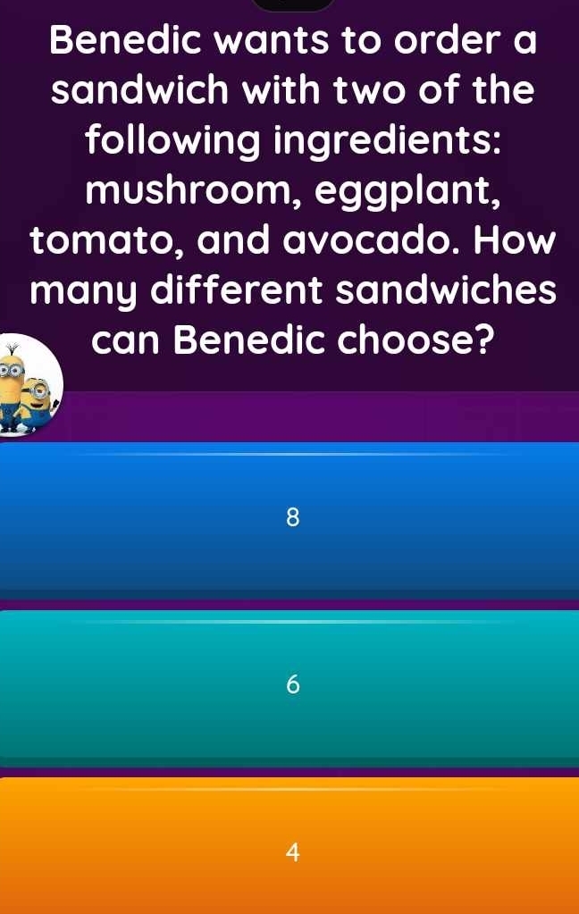 Benedic wants to order a
sandwich with two of the
following ingredients:
mushroom, eggplant,
tomato, and avocado. How
many different sandwiches
can Benedic choose?
8
6
4