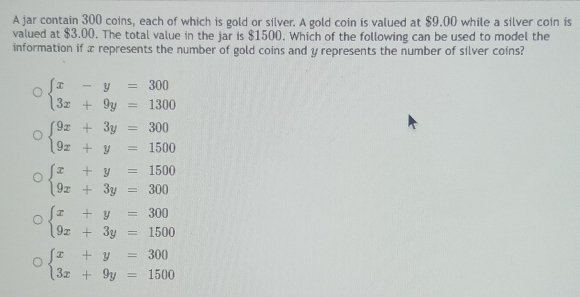 A jar contain 300 coins, each of which is gold or silver. A gold coin is valued at $9.00 while a silver coin is
valued at $3.00. The total value in the jar is $1500. Which of the following can be used to model the
information if x represents the number of gold coins and y represents the number of silver coins?
beginarrayl x-y=300 3x+9y=1300endarray.
beginarrayl 9x+3y=300 9x+y=1500endarray.
beginarrayl x+y=1500 9x+3y=300endarray.
beginarrayl x+y=300 9x+3y=1500endarray.
beginarrayl x+y=300 3x+9y=1500endarray.