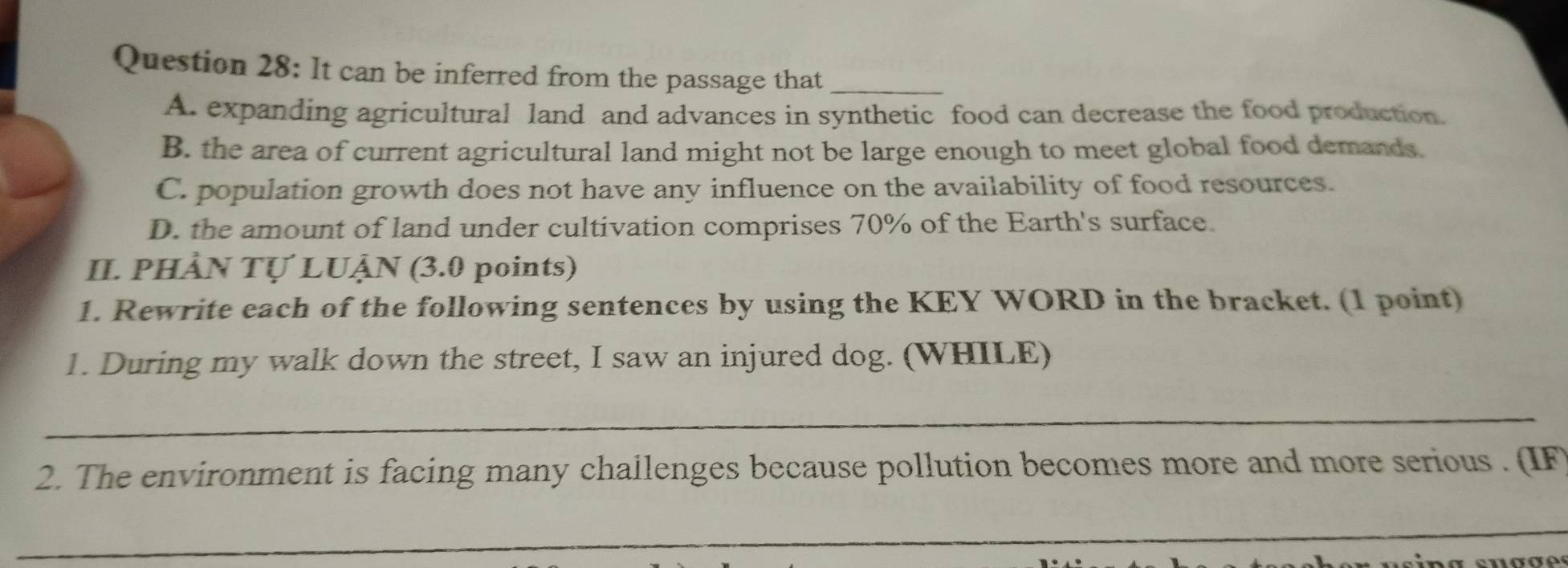 It can be inferred from the passage that_
A. expanding agricultural land and advances in synthetic food can decrease the food production.
B. the area of current agricultural land might not be large enough to meet global food demands.
C. population growth does not have any influence on the availability of food resources.
D. the amount of land under cultivation comprises 70% of the Earth's surface.
II. PHẢN TỤ LUÂN (3.0 points)
1. Rewrite each of the following sentences by using the KEY WORD in the bracket. (1 point)
1. During my walk down the street, I saw an injured dog. (WHILE)
_
2. The environment is facing many challenges because pollution becomes more and more serious . (IF
_