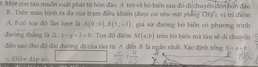 Một con tàu muốn xuất phát từ hòn đảo A trở về bờ biển sau đó di chuyển đến hòn đảo 
B . Trên màn hình ra đa của trạm điều khiển (được coi như mặt phẳng Oxy ), vị trí điểm 
A, B có tọa độ lần lượt là A(0;0), B(5;-1) , giả sử đường bờ biển có phương trình 
đường thắng là △: x-y+3=0. Tọa độ điểm M(a;b) trên bờ biển mà tàu sẽ di chuyển 
đến sao cho độ dài đường đi của tàu từ A đến B là ngắn nhất. Xác định tổng S=a+b
Điền đáp số: