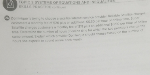 TOPIC 3 SYSTEMS OF EQUATIONS AND INEQUALITIES 
SKILLS PRACTICE continued 
25 Dominique is trying to choose a satellite internet service provider. Reliable Satellite charges 
customers a monthly fee of $26 plus an additional $0.30 per hour of online time. Super 
Satellite charges customers a monthly fee of $18 plus an additional $0.50 per hour of online 
time. Determine the number of hours of online time for which the two providers charge the 
same amount. Explain which provider Dominique should choose based on the number of
hours she expects to spend online each month.