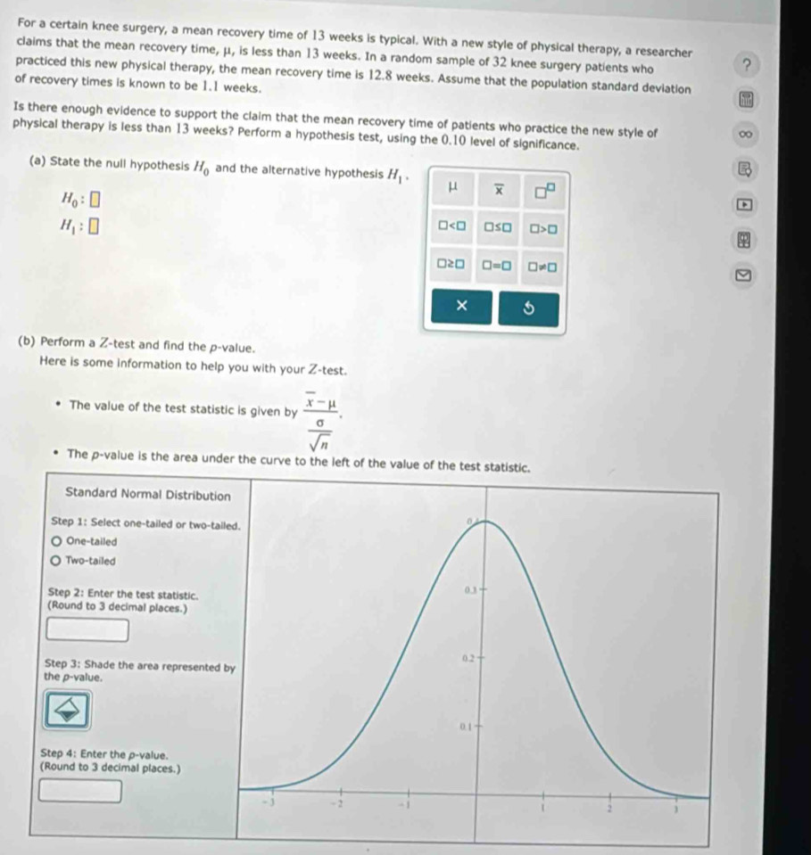 For a certain knee surgery, a mean recovery time of 13 weeks is typical. With a new style of physical therapy, a researcher
claims that the mean recovery time, μ, is less than 13 weeks. In a random sample of 32 knee surgery patients who ?
practiced this new physical therapy, the mean recovery time is 12.8 weeks. Assume that the population standard deviation
of recovery times is known to be 1.1 weeks.
Is there enough evidence to support the claim that the mean recovery time of patients who practice the new style of ∞
physical therapy is less than 13 weeks? Perform a hypothesis test, using the 0.10 level of significance.

(a) State the null hypothesis H_0 and the alternative hypothesis H_1. μ overline x □^(□)
H_0:□
H_1:□
□ □ ≤ □ □ >□
□ ≥ □ □ =□ □ != □
×
(b) Perform a Z -test and find the p -value.
Here is some information to help you with your Z -test.
The value of the test statistic is given by frac overline x-mu  sigma /sqrt(n) . 
The p -value is the area under the curve to the left of the value of the test statistic.
Standard Normal Distribut
Step 1 : Select one-tailed or two-t
One-tailed
Two-tailed
Step 2 : Enter the test statistic. 
(Round to 3 decimal places.)
Step 3 : Shade the area represente
the p -value.
Step 4 : Enter the p -value.
(Round to 3 decimal places.)