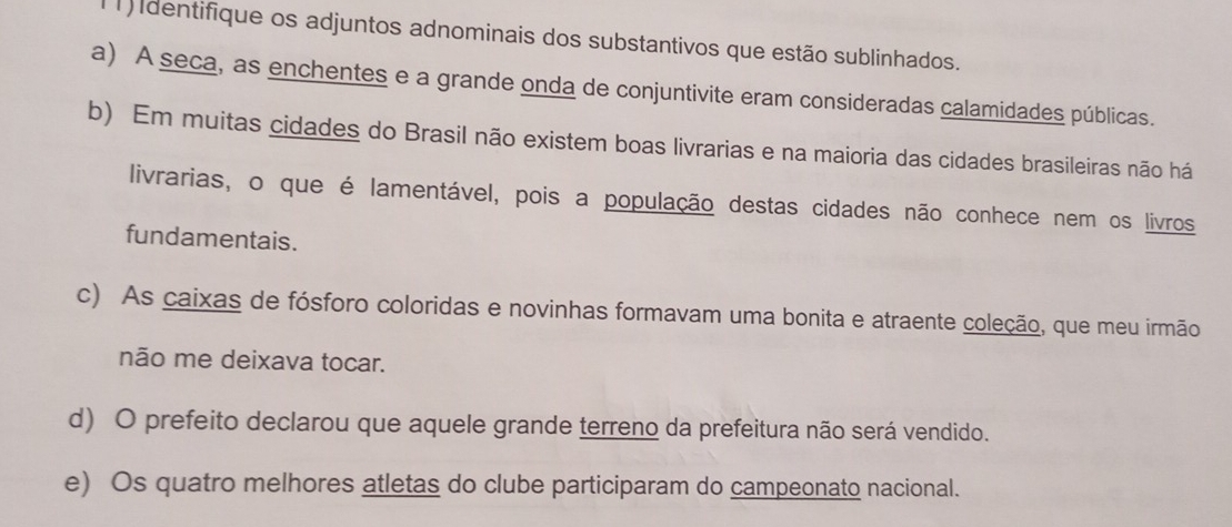 dentifique os adjuntos adnominais dos substantivos que estão sublinhados. 
a) A seca, as enchentes e a grande onda de conjuntivite eram consideradas calamidades públicas. 
b) Em muitas cidades do Brasil não existem boas livrarias e na maioria das cidades brasileiras não há 
livrarias, o que é lamentável, pois a população destas cidades não conhece nem os livros 
fundamentais. 
c) As caixas de fósforo coloridas e novinhas formavam uma bonita e atraente coleção, que meu irmão 
não me deixava tocar. 
d) O prefeito declarou que aquele grande terreno da prefeitura não será vendido. 
e) Os quatro melhores atletas do clube participaram do campeonato nacional.