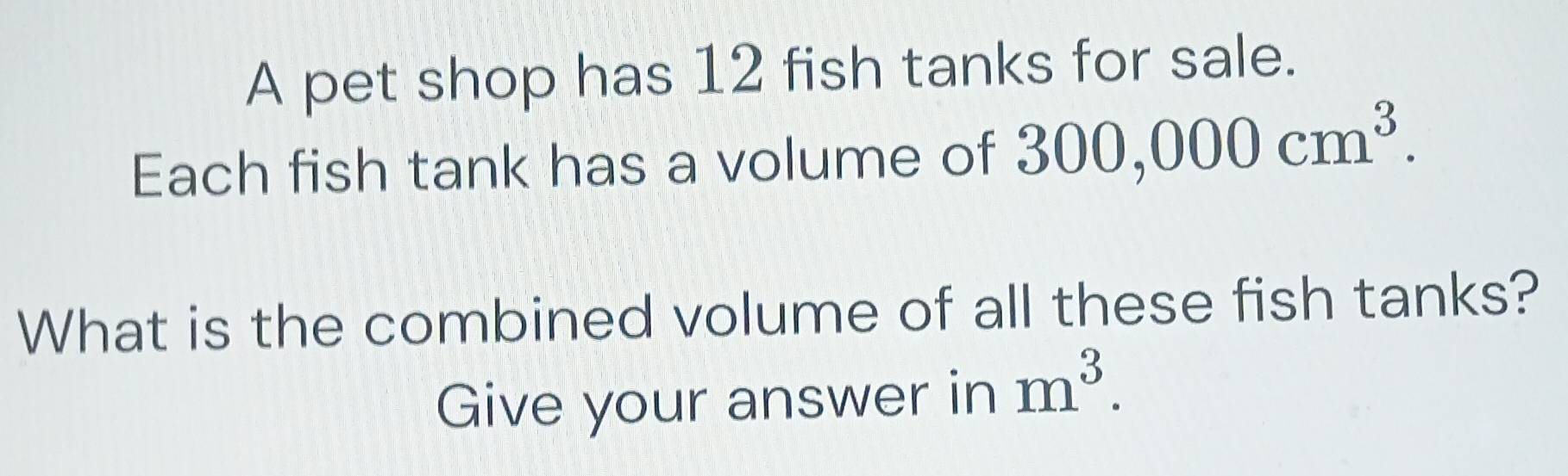 A pet shop has 12 fish tanks for sale. 
Each fish tank has a volume of 300,000cm^3. 
What is the combined volume of all these fish tanks? 
Give your answer in m^3.