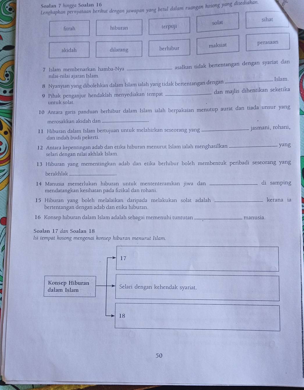 Soalan 7 hingga Soalan 16
Lengkapkan pernyataan berikut dengan jawapan yang betul dalam ruangan kosong yang disediakan.
fitrah hiburan terpuji solat sihat
akidah dilarang berhibur maksiat perasaan
7 Islam membenarkan hamba-Nya_
asalkan tidak bertentangan dengan syariat dan
nilai-nilai ajaran Islam.
8 Nyanyian yang dibolehkan dalam Islam ialah yang tidak bertentangan dengan_ Islam.
9 Pihak penganjur hendaklah menyediakan tempat _dan majlis dihentikan seketika
untuk solat.
10 Antara garis panduan berhibur dalam Islam ialah berpakaian menutup aurat dan tiada unsur yang
merosakkan akidah dan_
11 Hiburan dalam Islam bertujuan untuk melahirkan seseorang yang_ jasmani, rohani,
dan indah budi pekerti.
12 Antara kepentingan adab dan etika hiburan menurut Islam ialah menghasilkan_ yang
selari dengan nilai akhlak Islam.
13 Hiburan yang mementingkan adab dan etika berhibur boleh membentuk peribadi seseorang yang
berakhlak_
14 Manusia memerlukan hiburan untuk mententeramkan jiwa dan _di samping
mendatangkan kesihatan pada fizikal dan rohani.
15 Hiburan yang boleh melalaikan daripada melakukan solat adalah _kerana ia
bertentangan dengan adab dan etika hiburan.
16 Konsep hiburan dalam Islam adalah sebagai memenuhi tuntutan_ manusia.
Soalan 17 dan Soalan 18
Isi tempat kosong mengenai konsep hiburan menurut Islam.
17
Konsep Hiburan Selari dengan kehendak syariat.
dalam Islam
18
50