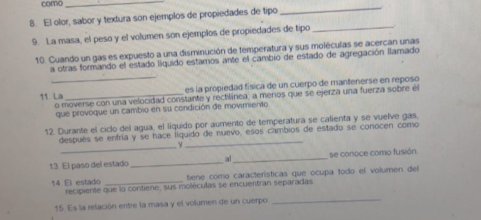 como_ 
8. El olor, sabor y textura son ejemplos de propiedades de tipo 
_ 
9. La masa, el peso y el volumen son ejemplos de propiedades de tipo_ 
. 
10. Cuando un gas es expuesto a una disminución de temperatura y sus moléculas se acercan unas 
_ 
a otras formando el estado líquido estamos ante el cambio de estado de agregación llamado 
11 La_ es la propiedad física de un cuerpo de mantenerse en reposo 
o moverse con una velocidad constante y rectilínea; a menos que se ejerza una fuerza sobre él 
que provoque un cambio en su condición de movimiento 
12. Durante el ciclo del agua, el líquido por aumento de temperatura se calienta y se vuelve gas, 
después se enfría y se hace líquido de nuevo, esos cambios de estado se conocen como 
_y 
_ 
13 El paso del estado _al_ se conoce como fusión. 
14 El estado _tiene como características que ocupa todo el volumen del 
_ 
recipiente que lo contiene, sus moléculas se encuentran separadas 
15 Es la relación entre la masa y el volumen de un cuerpo