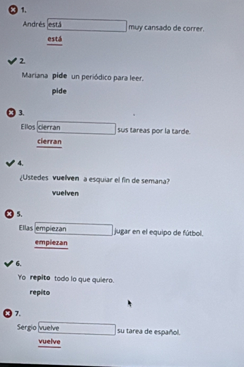 × 1. 
Andrés está muy cansado de correr. 
está 
2. 
Mariana pide un periódico para leer. 
pide 
3. 
Ellos cierran sus tareas por la tarde. 
cierran 
4. 
¿Ustedes vuelven a esquiar el fin de semana? 
vuelven 
x5. 
Ellas empiezan jugar en el equipo de fútbol. 
empiezan 
6. 
Yo repito todo lo que quiero. 
repito 
x 7. 
Sergio vuelve su tarea de español. 
vuelve