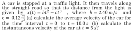 A car is stopped at a traffic light. It then travels along 
the straight road so that its distance from the light is 
given bv x(t)=bt^2-ct^3 , where b=2.40m/s and
c=0.12 m/s^2 (a) calculate the average velocity of the car for 
the time interval t=0 to t=10.0s (b) calculate the 
instantaneous velocity of the car at t=5s ?