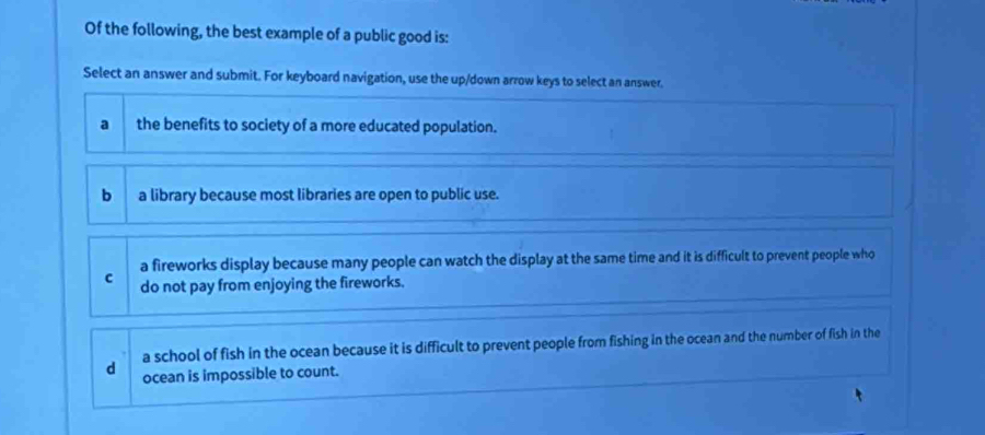 Of the following, the best example of a public good is:
Select an answer and submit. For keyboard navigation, use the up/down arrow keys to select an answer.
a the benefits to society of a more educated population.
b a library because most libraries are open to public use.
a fireworks display because many people can watch the display at the same time and it is difficult to prevent people who
c do not pay from enjoying the fireworks.
a school of fish in the ocean because it is difficult to prevent people from fishing in the ocean and the number of fish in the
d ocean is impossible to count.