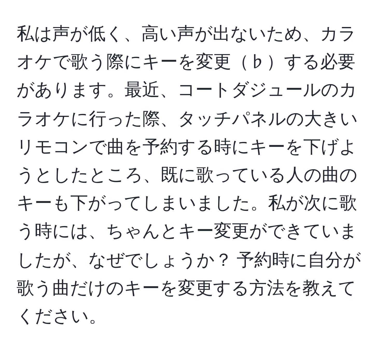 私は声が低く、高い声が出ないため、カラオケで歌う際にキーを変更♭する必要があります。最近、コートダジュールのカラオケに行った際、タッチパネルの大きいリモコンで曲を予約する時にキーを下げようとしたところ、既に歌っている人の曲のキーも下がってしまいました。私が次に歌う時には、ちゃんとキー変更ができていましたが、なぜでしょうか？ 予約時に自分が歌う曲だけのキーを変更する方法を教えてください。