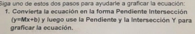 Siga uno de estos dos pasos para ayudarle a graficar la ecuación: 
1. Convierta la ecuación en la forma Pendiente Intersección
(y=Mx+b) y luego use la Pendiente y la Intersección Y para 
graficar la ecuación.