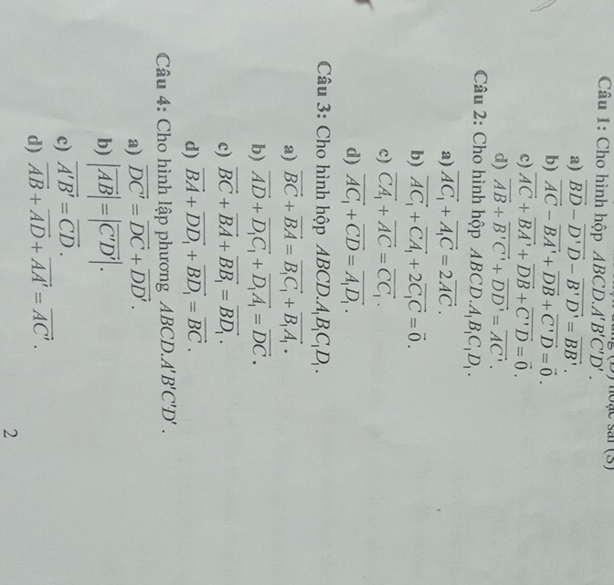 noặe sai (5)
Câu 1: Cho hình hộp ABCD. A'B'C'D'.
a) vector BD-vector D'D-vector B'D'=vector BB'.
b) vector AC-vector BA'+vector DB+vector C'D=vector 0.
c) overline AC+overline BA'+overline DB+overline C'D=vector 0.
d) vector AB+vector B'C'+vector DD'=vector AC'.
Câu 2: Cho hình hộp ABCD..A_1B_1C_1D_1.
a) vector AC_1+vector A_1C=2vector AC.
b) vector AC_1+vector CA_1+2vector C_1C=vector 0.
c) vector CA_1+vector AC=vector CC_1.
d) vector AC_1+vector CD=vector A_1D_1.
Câu 3: Cho hình hộp ABCL O.A_1B_1C_1D_1.
a) vector BC+vector BA=vector B_1C_1+vector B_1A_1.
b) vector AD+vector D_1C_1+vector D_1A_1=vector DC.
c) vector BC+vector BA+vector BB_1=vector BD_1.
d) vector BA+vector DD_1+vector BD_1=vector BC.
Câu 4: Cho hình lập phương ABCD.. A'B'C'D'.
a) vector DC'=vector DC+vector DD'.
b) |vector AB|=|vector C'D'|.
c) vector A'B'=vector CD.
d) vector AB+vector AD+vector AA'=vector AC'.
2