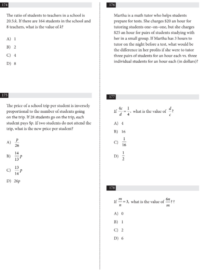 174 176
The ratio of students to teachers in a school is Martha is a math tutor who helps students
20.5:k. If there are 164 students in the school and prepare for tests. She charges $20 an hour for
8 teachers, what is the value of k? tutoring students one-on-one, but she charges
$25 an hour for pairs of students studying with
A) 1 her in a small group. If Martha has 3 hours to
B) 2 tutor on the night before a test, what would be
the difference in her profits if she were to tutor
C) 4 three pairs of students for an hour each vs. three
D) 8 individual students for an hour each (in dollars)?
175 177
The price of a school trip per student is inversely  4c/d = 1/4  , what is the value of  d/c  ?
proportional to the number of students going If
on the trip. If 28 students go on the trip, each
student pays $p. If two students do not attend the A) 4
trip, what is the new price per student? B) 16
A)  p/26   1/16 
C)
B)  14/13 p D)  1/2 
C)  13/14 p
D) 26p
178
If  m/n =3, , what is the value of  6n/m  ??
A) 0
B) 1
C) 2
D) 6