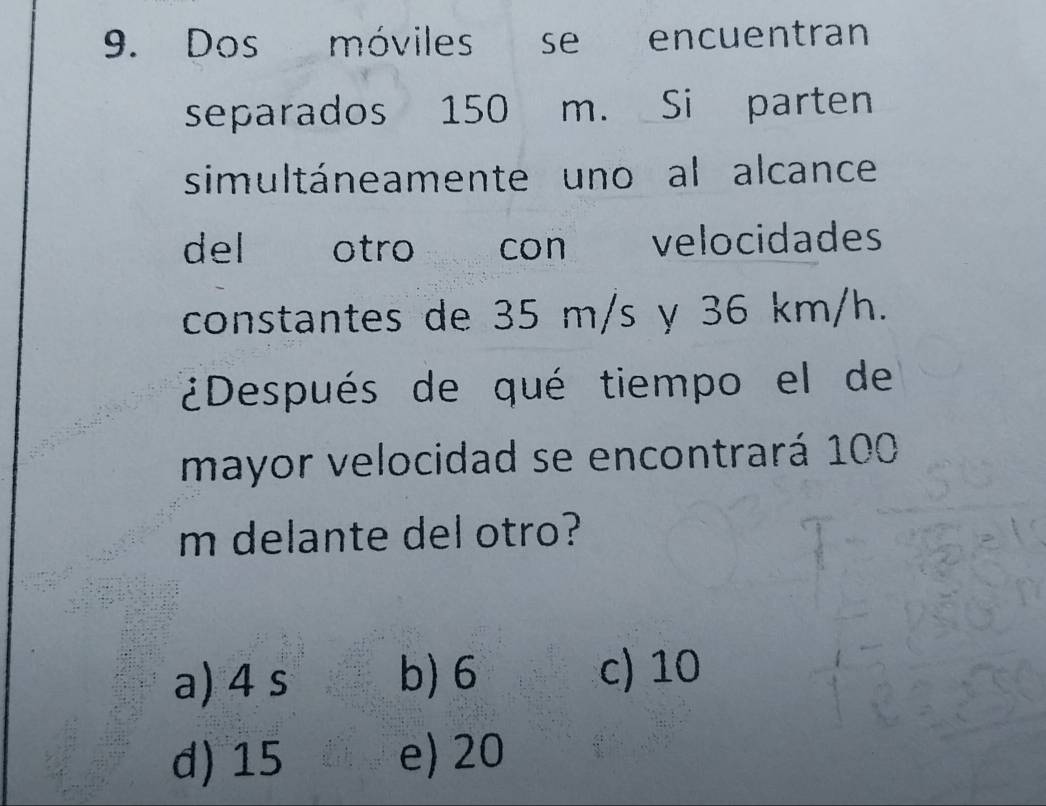 Dos móviles se encuentran
separados 150 m. Si parten
simultáneamente uno al alcance
del otro con velocidades
constantes de 35 m/s y 36 km/h.
¿Después de qué tiempo el de
mayor velocidad se encontrará 100
m delante del otro?
a) 4 s b) 6
c) 10
d) 15 e) 20