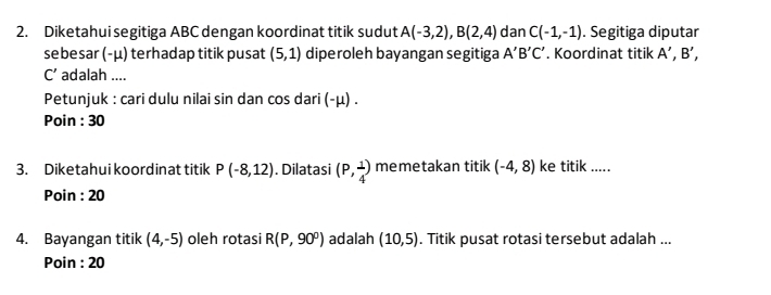 Diketahui segitiga ABC dengan koordinat titik sudut A(-3,2), B(2,4) dan C(-1,-1). Segitiga diputar 
se besar (- μ) terhadap titik pusat (5,1) diperoleh bayangan segitiga A'B'C'. Koordinat titik A',B',
C' adalah .... 
Petunjuk : cari dulu nilai sin dan cos dari (- μ) . 
Poin : 30
3. Diketahui koordinat titik P(-8,12). Dilatasi (P, 1/4 ) memetakan titik (-4,8) ke titik ..... 
Poin : 20
4. Bayangan titik (4,-5) oleh rotasi R(P,90°) adalah (10,5). Titik pusat rotasi tersebut adalah ... 
Poin : 20