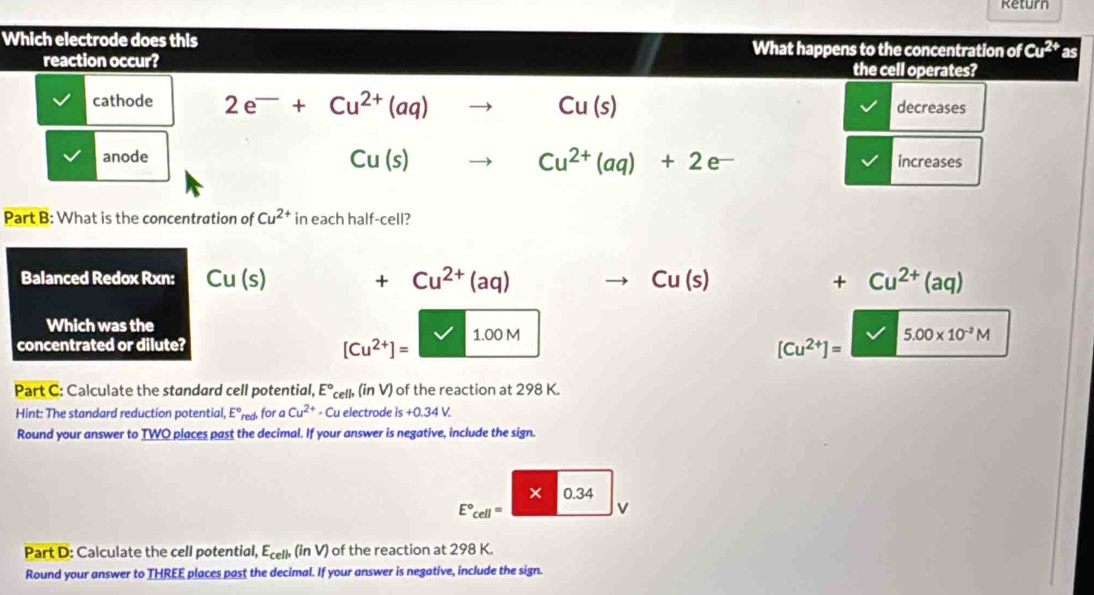 Return
Which electrode does this What happens to the concentration of Cu^(2+)as
reaction occur? the cell operates?
cathode 2e^-+Cu^(2+)(aq)to Cu(s) decreases
Cu(s)
Cu^(2+)(aq)+2e^-
anode increases
Part B: What is the concentration of Cu^(2+) in each half-cell?
Balanced Redox Rxn: Cu(s) +Cu^(2+)(aq) Cu(s) +Cu^(2+)(aq)
Which was the
concentrated or dilute? V 1.00M 5.00* 10^(-2)M
[Cu^(2+)]=
[Cu^(2+)]=
Part C: Calculate the standard cell potential, E°cell, (inV ) of the reaction at 298 K.
Hint: The standard reduction potential, E°m c for a Cu^(2+) - Cu electrode is+0.34V. 
Round your answer to TWO places past the decimal. If your answer is negative, include the sign.
× 0.34
E°_cell=
v
Part D: Calculate the cell potential, E_cell,(inV) of the reaction at 298 K.
Round your answer to THREE places past the decimal. If your answer is negative, include the sign.