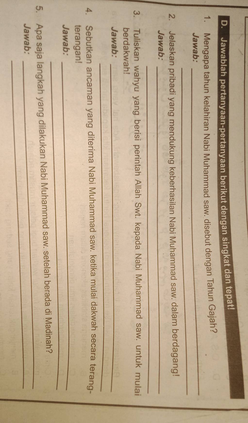 Jawablah pertanyaan-pertanyaan berikut dengan singkat dan tepat! 
1. Mengapa tahun kelahiran Nabi Muhammad saw. disebut dengan Tahun Gajah? 
Jawab: 
_ 
_ 
2. Jelaskan pribadi yang mendukung keberhasilan Nabi Muhammad saw. dalam berdagang! 
Jawab:_ 
_ 
3. Tuliskan wahyu yang berisi perintah Allah Swt. kepada Nabi Muhammad saw. untuk mulai 
berdakwah! 
Jawab:_ 
_ 
4. Sebutkan ancaman yang diterima Nabi Muhammad saw. ketika mulai dakwah secara terang- 
_ 
terangan! 
_ 
Jawab: 
_ 
5. Apa saja langkah yang dilakukan Nabi Muhammad saw. setelah berada di Madinah? 
Jawab: 
_