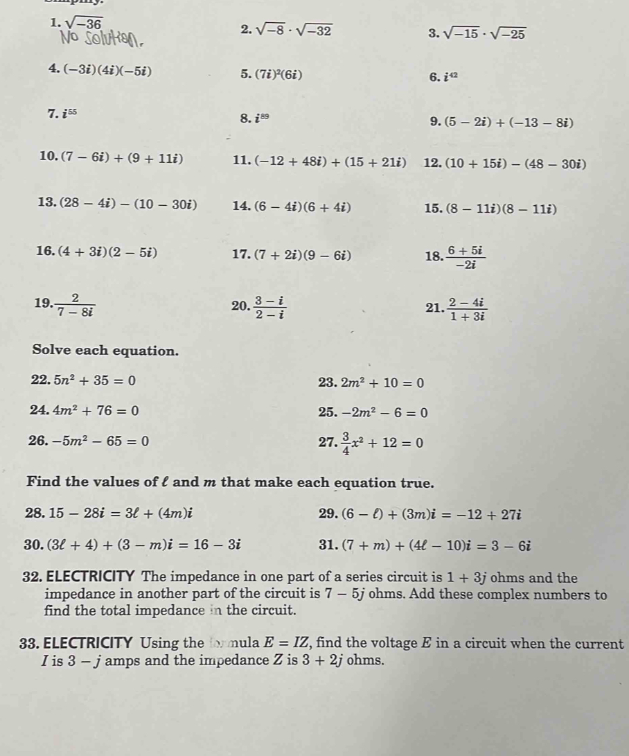 sqrt(-36)
2. sqrt(-8)· sqrt(-32) sqrt(-15)· sqrt(-25)
3.
4. (-3i)(4i)(-5i) 5. (7i)^2(6i)
6. i^(42)
7. i^(55)
8. i^(89) 9. (5-2i)+(-13-8i)
10. (7-6i)+(9+11i) 11. (-12+48i)+(15+21i) 12. (10+15i)-(48-30i)
13. (28-4i)-(10-30i) 14. (6-4i)(6+4i) 15. (8-11i)(8-11i)
16. (4+3i)(2-5i) 17. (7+2i)(9-6i) 18.  (6+5i)/-2i 
19.  2/7-8i  20.  (3-i)/2-i  21.  (2-4i)/1+3i 
Solve each equation.
22. 5n^2+35=0 23. 2m^2+10=0
24. 4m^2+76=0 25. -2m^2-6=0
26. -5m^2-65=0 27.  3/4 x^2+12=0
Find the values of l and m that make each equation true.
28. 15-28i=3ell +(4m)i 29. (6-ell )+(3m)i=-12+27i
30. (3ell +4)+(3-m)i=16-3i 31. (7+m)+(4ell -10)i=3-6i
32. ELECTRICITY The impedance in one part of a series circuit is 1+3j ohms and the
impedance in another part of the circuit is 7-5j ohms. Add these complex numbers to
find the total impedance in the circuit.
33. ELECTRICITY Using the formula E=IZ , find the voltage E in a circuit when the current
I is 3 - j amps and the impedance Z is 3+2j ohms.