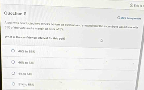 This is a
Question 8
Mark this question
A poll was conducted two weeks before an election and showed that the incumbent would win with
51% of the vote and a margin of error of 5%.
What is the confidence interval for this poll?
46% to 56%
46% to 51%
4% to 51%
51% to 55%