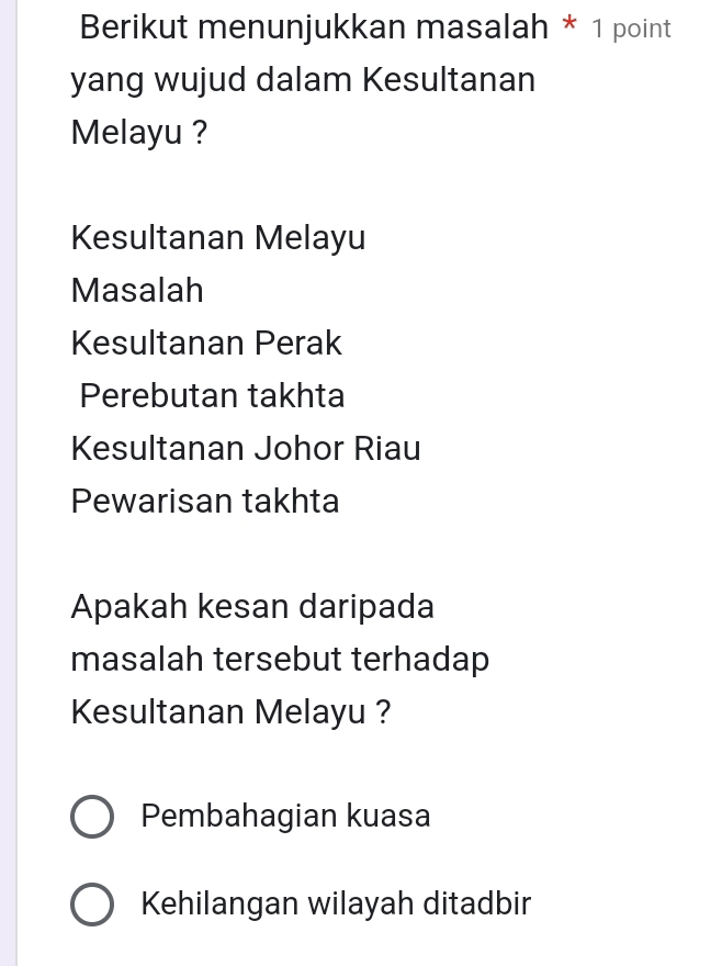 Berikut menunjukkan masalah * 1 point
yang wujud dalam Kesultanan
Melayu ?
Kesultanan Melayu
Masalah
Kesultanan Perak
Perebutan takhta
Kesultanan Johor Riau
Pewarisan takhta
Apakah kesan daripada
masalah tersebut terhadap
Kesultanan Melayu ?
Pembahagian kuasa
Kehilangan wilayah ditadbir