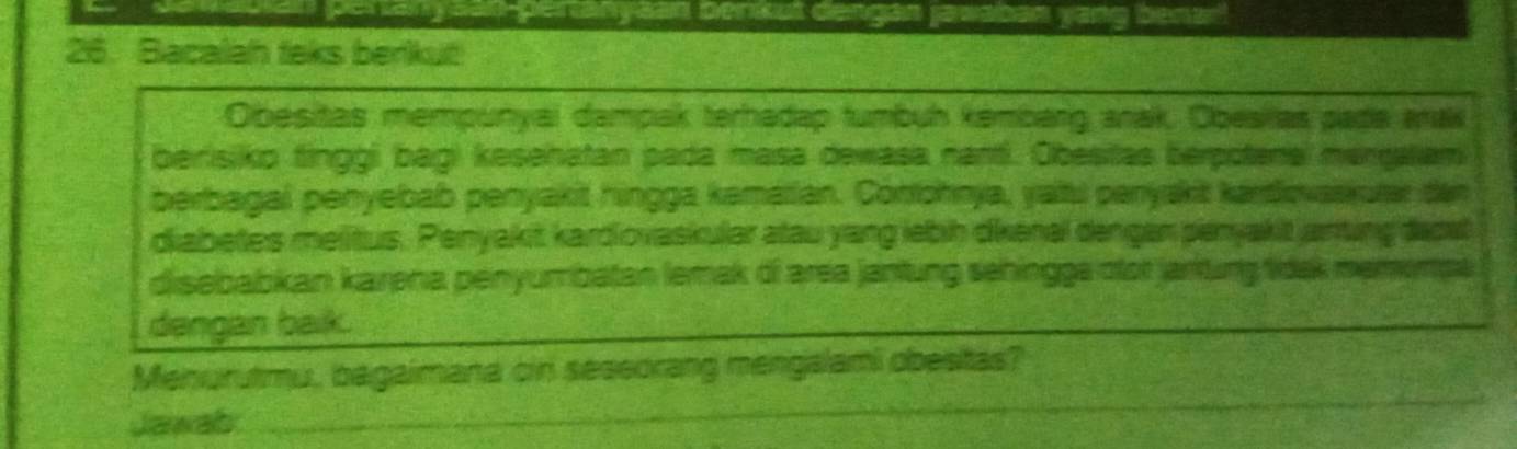 de auian pertanysan-pertanyaan benkut dengán jawaban yang benar 
26. Bacalan taks berkut 
Obesitas mempunyai dampak terhadap tumbuh kémbarg anak, Obesilas pada arak 
berisiko finggi bagi kesenatan pada masa dewasa nanti. Obesitas berpotenel merraliam 
berbagal penyebab penyakit hingga kamatian. Conohnja, yalt panyskit kardovaskurar den 
diabetes melitus. Penyakit kardiovaskular atau yang lebih dienal dengen penyakit anting depst 
disebabkan karena penyumbatan lemak of area jantung sehingge otor jartung tidak memempa 
dengan baik. 
_ 
Menurutmu, bagaimana cin seseorang mengalami obesitas? 
Jawab 
_