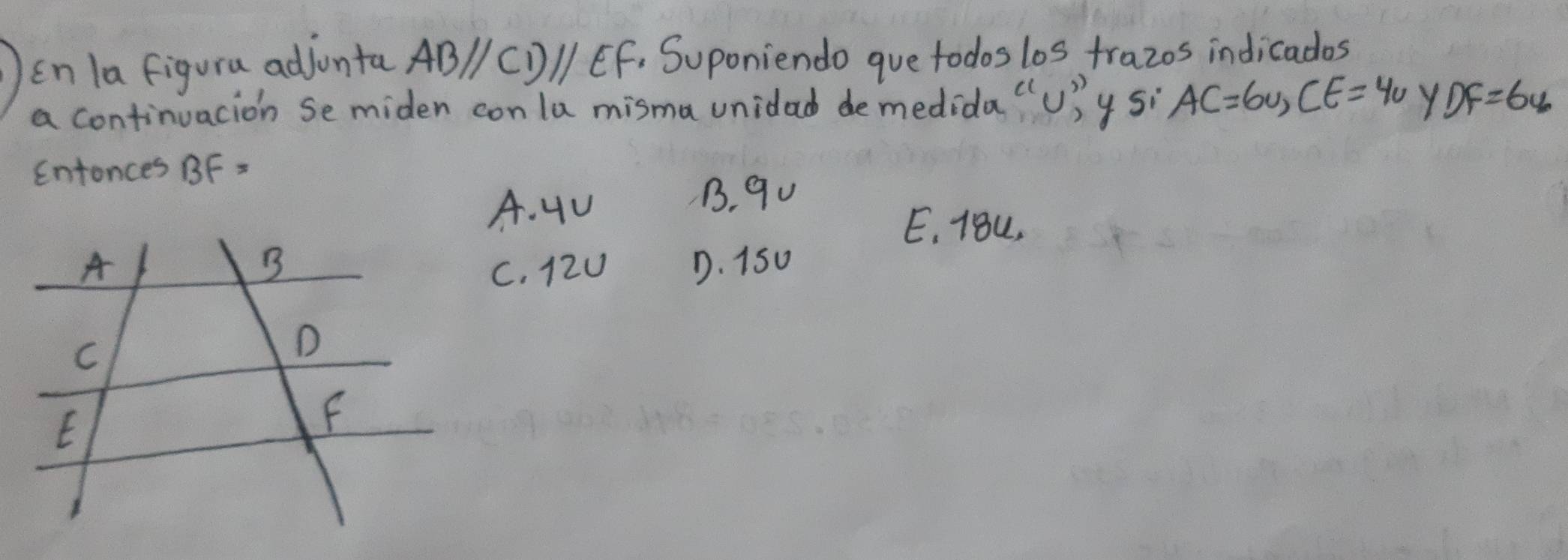 in la figura adjunta ABparallel CDparallel EF. Suponiendo gue todos los trazos indicados
a continuacion Semiden con la misma unidad demedida "U)y si AC=6v, CE=4v Y DF=64
Entonces BF=
A. 4u
B. 90
E, 18L.
C. 12U D. 15u