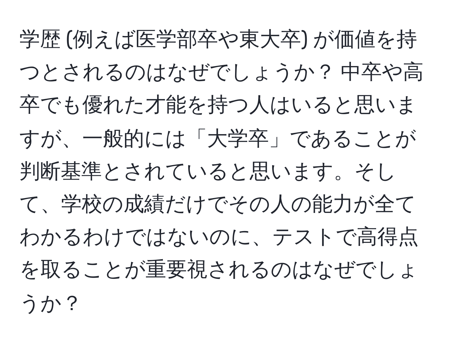 学歴 (例えば医学部卒や東大卒) が価値を持つとされるのはなぜでしょうか？ 中卒や高卒でも優れた才能を持つ人はいると思いますが、一般的には「大学卒」であることが判断基準とされていると思います。そして、学校の成績だけでその人の能力が全てわかるわけではないのに、テストで高得点を取ることが重要視されるのはなぜでしょうか？