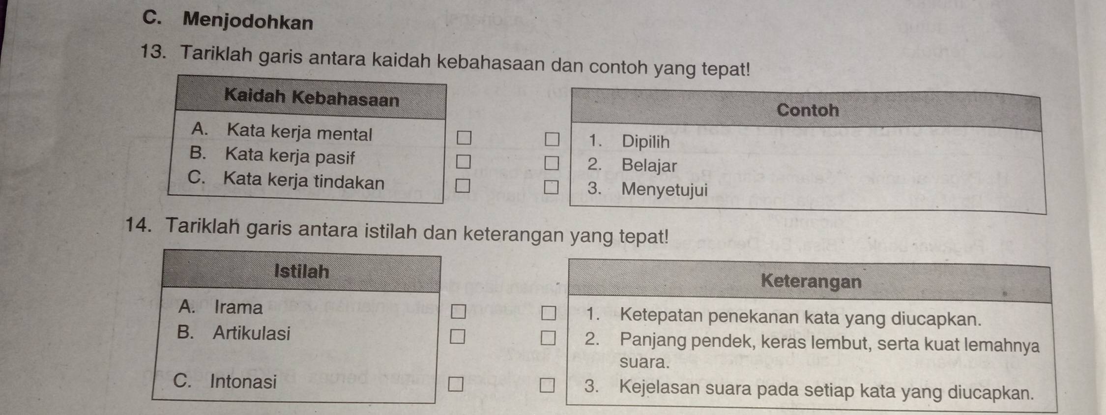 C. Menjodohkan
13. Tariklah garis antara kaidah kebahasaan dan contoh yang tepat!
Contoh
1. Dipilih
2. Belajar
3. Menyetujui
14. Tariklah garis antara istilah dan keterangan yang tepat!
Istilah Keterangan
A. Irama 1. Ketepatan penekanan kata yang diucapkan.
B. Artikulasi 2. Panjang pendek, keras lembut, serta kuat lemahnya
suara.
C. Intonasi 3. Kejelasan suara pada setiap kata yang diucapkan.