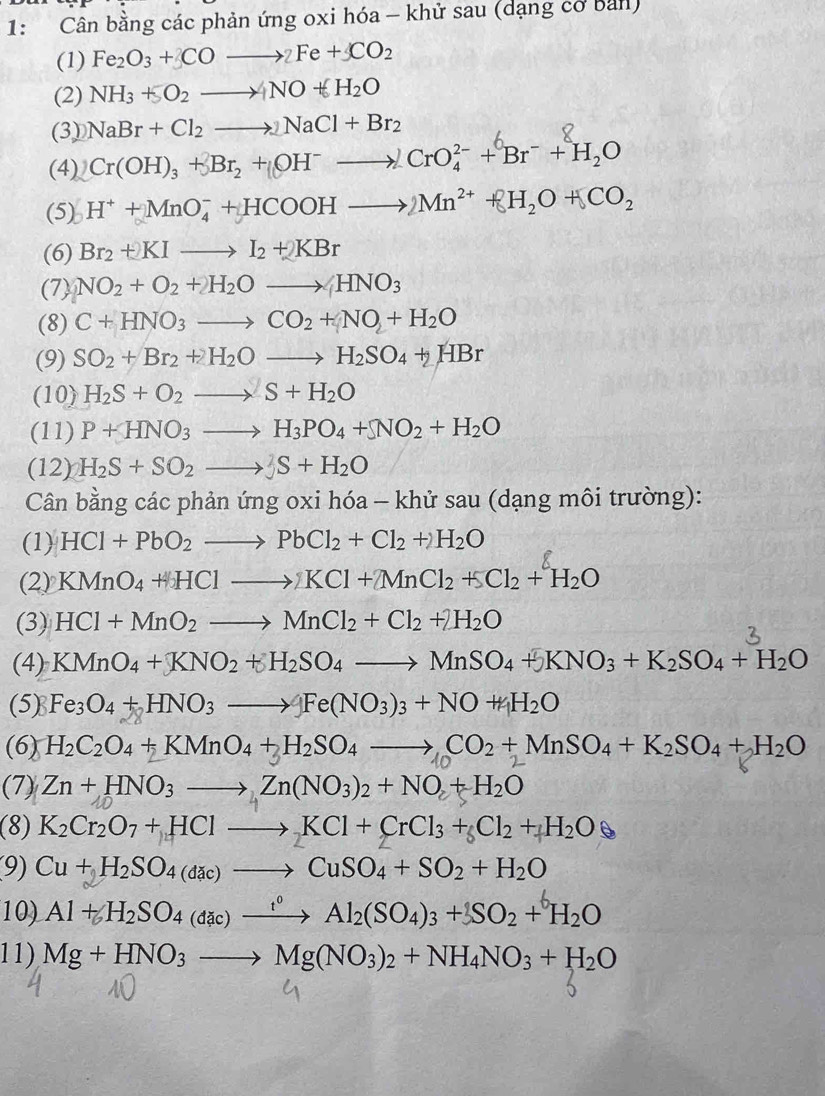 1: Cân bằng các phản ứng oxi hóa - khử sau (dạng cơ bản)
(1) Fe_2O_3+3COto 2Fe+CO_2
(2) NH_3+SO_2to NO+H_2O
(3) NaBr+Cl_2to NaCl+Br_2
(4) Cr(OH)_3+Br_2+(OH^-to )CrO_4^((2-)+Br^-)+H_2O
(5) H^++MnO_4^(-+HCOOHto 2Mn^2+)+H_2O+CO_2
(6) Br_2+KIto I_2+KBr
(7) NO_2+O_2+H_2Oto HNO_3
(8) C+HNO_3to CO_2+NO+H_2O
(9) SO_2+Br_2+H_2Oto H_2SO_4+HBr
(10) H_2S+O_2to S+H_2O
(11) P+HNO_3to H_3PO_4+NO_2+H_2O
(12) H_2S+SO_2to JS+H_2O
Cân bằng các phản ứng oxi hóa - khử sau (dạng môi trường):
(1) HCl+PbO_2to PbCl_2+Cl_2+2H_2O
(2) KMnO_4+HClto KCl+2MnCl_2+5Cl_2+H_2O
(3) HCl+MnO_2to MnCl_2+Cl_2+2H_2O
(4) KMnO_4+KNO_2+H_2SO_4to MnSO_4+KNO_3+K_2SO_4+H_2O
(5) Fe_3O_4+HNO_3to Fe(NO_3)_3+NO+H_2O
(6) H_2C_2O_4+KMnO_4+H_2SO_4to CO_2+MnSO_4+K_2SO_4+H_2O
(7) Zn+HNO_3to Zn(NO_3)_2+NO+H_2O
(8) K_2Cr_2O_7+HClto KCl+CrCl_3+_6Cl_2+H_2O
9) Cu+H_2SO_4(dac)to CuSO_4+SO_2+H_2O
10) Al + H₂SO4 (đặc) —→ Al₂(SO4)3 + SO2 + H2O
11) Mg+HNO_3to Mg(NO_3)_2+NH_4NO_3+H_2O