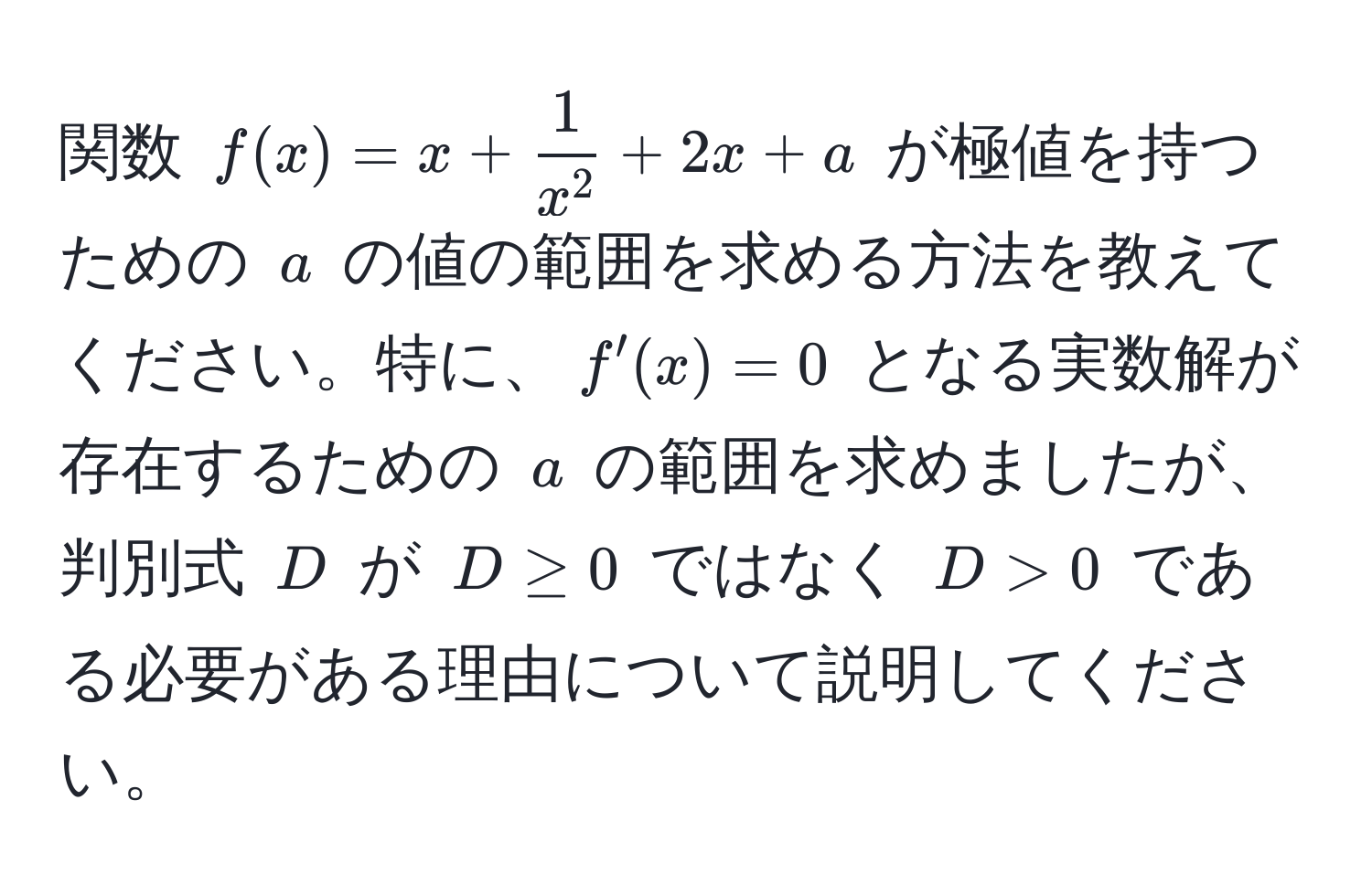 関数 ( f(x) = x + frac1x^2 + 2x + a ) が極値を持つための ( a ) の値の範囲を求める方法を教えてください。特に、( f'(x) = 0 ) となる実数解が存在するための ( a ) の範囲を求めましたが、判別式 ( D ) が ( D ≥ 0 ) ではなく ( D > 0 ) である必要がある理由について説明してください。