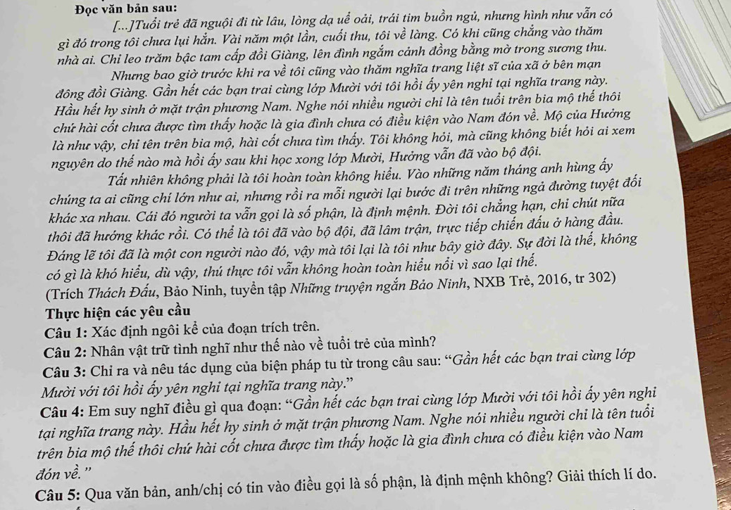Đọc văn bản sau:
[...]Tuổi trẻ đã nguội đi từ lâu, lòng dạ uể oải, trái tim buồn ngủ, nhưng hình như vẫn có
gì đó trong tôi chưa lụi hắn. Vài năm một lần, cuối thu, tôi về làng. Có khi cũng chẳng vào thăm
nhà ai. Chi leo trăm bậc tam cấp đồi Giàng, lên đình ngắm cảnh đồng bằng mờ trong sương thu.
Nhưng bao giờ trước khi ra về tôi cũng vào thăm nghĩa trang liệt sĩ của xã ở bên mạn
đồng đồi Giàng. Gần hết các bạn trai cùng lớp Mười với tôi hồi ấy yên nghi tại nghĩa trang này.
Hầu hết hy sinh ở mặt trận phương Nam. Nghe nói nhiều người chi là tên tuổi trên bia mộ thế thôi
chứ hài cốt chưa được tìm thấy hoặc là gia đình chưa có điều kiện vào Nam đón về. Mộ của Hưởng
là như vậy, chi tên trên bia mộ, hài cốt chưa tìm thấy. Tôi không hỏi, mà cũng không biết hỏi ai xem
nguyên do thế nào mà hồi ấy sau khi học xong lớp Mười, Hưởng vẫn đã vào bộ đội.
Tất nhiên không phải là tôi hoàn toàn không hiểu. Vào những năm tháng anh hùng ấy
chúng ta ai cũng chí lớn như ai, nhưng rồi ra mỗi người lại bước đi trên những ngả đường tuyệt đối
khác xa nhau. Cái đó người ta vẫn gọi là số phận, là định mệnh. Đời tôi chẳng hạn, chi chút nữa
thôi đã hướng khác rồi. Có thể là tôi đã vào bộ đội, đã lâm trận, trực tiếp chiến đấu ở hàng đầu.
Đáng lẽ tôi đã là một con người nào đó, vậy mà tôi lại là tôi như bây giờ đây. Sự đời là thế, không
có gì là khó hiểu, dù vậy, thú thực tôi vẫn không hoàn toàn hiểu nổi vì sao lại thế.
(Trích Thách Đấu, Bảo Ninh, tuyền tập Những truyện ngắn Bảo Ninh, NXB Trẻ, 2016, tr 302)
Thực hiện các yêu cầu
Câu 1: Xác định ngôi kể của đoạn trích trên.
Câu 2: Nhân vật trữ tình nghĩ như thế nào về tuổi trẻ của mình?
Câu 3: Chỉ ra và nêu tác dụng của biện pháp tu từ trong câu sau: “Gần hết các bạn trai cùng lớp
Mười với tôi hồi ẩy yên nghi tại nghĩa trang này.”
Câu 4: Em suy nghĩ điều gì qua đoạn: “Gần hết các bạn trai cùng lớp Mười với tôi hồi ấy yên nghi
tại nghĩa trang này. Hầu hết hy sinh ở mặt trận phương Nam. Nghe nói nhiều người chi là tên tuổi
trên bia mộ thế thôi chứ hài cốt chưa được tìm thấy hoặc là gia đình chưa có điều kiện vào Nam
đón về. ''
Câu 5: Qua văn bản, anh/chị có tin vào điều gọi là số phận, là định mệnh không? Giải thích lí do.