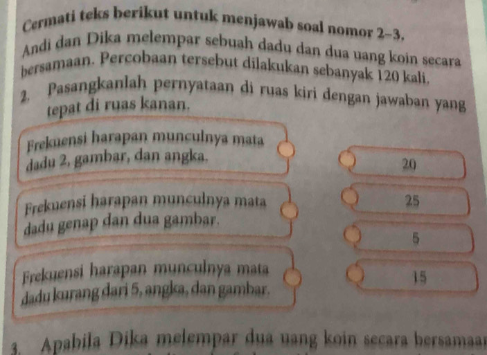 Cermati teks berikut untuk menjawab soal nomor 2-3. 
Andi dan Dika melempar sebuah dadu dan dua uang koin secara 
bersamaan. Percobaan tersebut dilakukan sebanyak 120 kali, 
2. Pasangkanlah pernyataan di ruas kiri dengan jawaban yang 
tepat di ruas kanan. 
Frekuensi harapan munculnya mata 
dadu 2, gambar, dan angka.
20
Frekuensi harapan munculnya mata 25
dadu genap dan dua gambar. 
5 
Frekuensi harapan munculnya mata
15
dadu kurang dari 5, angka, dan gambar. 
3. Apabila Dika melempar dua uang koin secara bersamaar