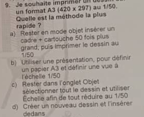 Je souhaite imprimer un de
un format A3(420* 297) au 1/50.
Quelle est la méthode la plus
rapide ?
a) Rester en mode objet insérer un
cadre + cartouche 50 fois plus
grand, puis imprimer le dessin au
1/50
b) Utiliser une présentation, pour définir
un papier A3 et définir une vue à
l'échelle 1/50
c) Rester dans l'onglet Objet
sélectionner tout le dessin et utiliser
Échelle afin de tout réduire au 1/50
d) Créer un nouveau dessin et l'insérer
dedans