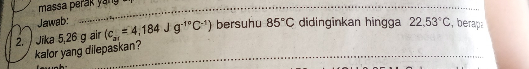 massa perak 
_ 
Jawab: 
_ 
2. / Jika 5,26 g air (c_air=4,184Jg^(-1^circ)C^(-1)) bersuhu 85°C didinginkan hingga 22,53°C , berapa 
kalor yang dilepaskan?