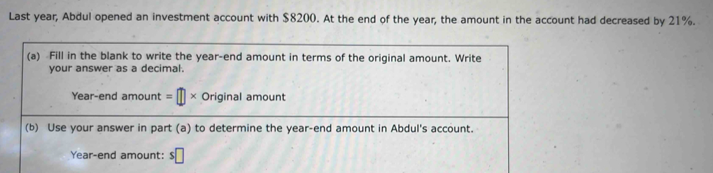 Last year, Abdul opened an investment account with $8200. At the end of the year, the amount in the account had decreased by 21%. 
(a) Fill in the blank to write the year -end amount in terms of the original amount. Write 
your answer as a decimal. 
Year-end amount =□ * Original amount 
(b) Use your answer in part (a) to determine the year -end amount in Abdul's account.
Year -end amount: $□