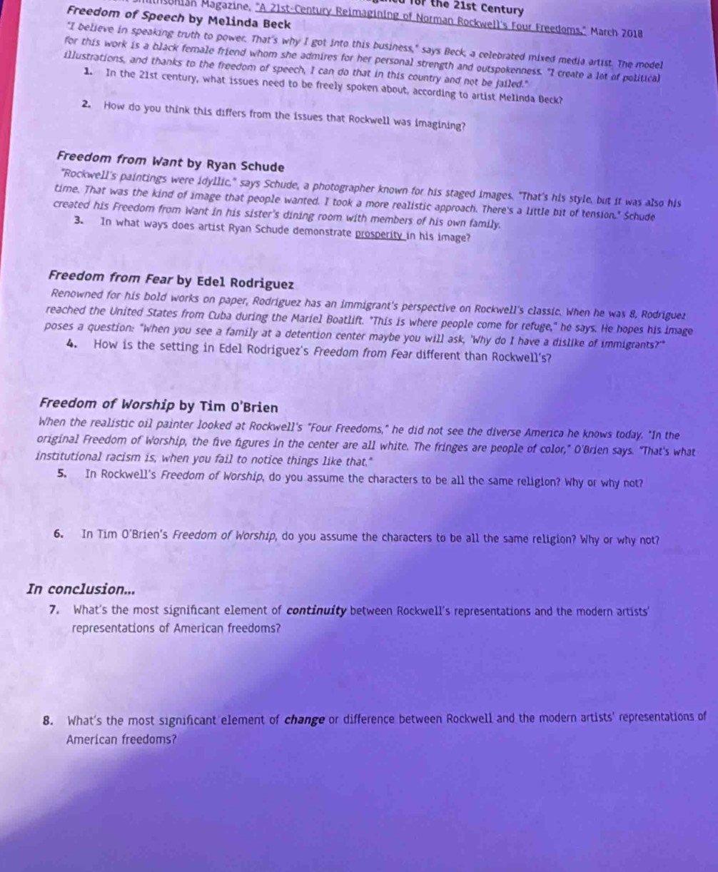 tu for the 21st Century
Freedom of Speech by Melinda Beck
onian Magazine, "A 21st-Century Reimagining of Norman Rockwell's Four Freedoms," March 2018
"I believe in speaking truth to power. That's why I got into this business," says Beck, a celebrated mixed media artist. The model
for this work is a black female friend whom she admires for her personal strength and outspokenness. "I create a lot of political
illustrations, and thanks to the freedom of speech, I can do that in this country and not be jailed."
1. In the 21st century, what issues need to be freely spoken about, according to artist Melinda Beck?
2. How do you think this differs from the issues that Rockwell was imagining?
Freedom from Want by Ryan Schude
"Rockwell's paintings were idyllic," says Schude, a photographer known for his staged images. "That's his style, but it was also his
time. That was the kind of image that people wanted. I took a more realistic approach. There's a little bit of tension." Schude
created his Freedom from Want in his sister's dining room with members of his own family.
3. In what ways does artist Ryan Schude demonstrate prosperity in his image?
Freedom from Fear by Edel Rodriguez
Renowned for his bold works on paper, Rodríguez has an immigrant's perspective on Rockwell's classic. When he was 8, Rodriguez
reached the United States from Cuba during the Mariel Boatlift. "This is where people come for refuge," he says. He hopes his image
poses a question: "When you see a family at a detention center maybe you will ask, 'Why do I have a dislike of immigrants?'"
4. How is the setting in Edel Rodriguez's Freedom from Fear different than Rockwell's?
Freedom of Worship by Tim O' Brien
When the realistic oil painter looked at Rockwell's "Four Freedoms," he did not see the diverse America he knows today. "In the
original Freedom of Worship, the five figures in the center are all white. The fringes are people of color,” O'Brien says. "That's what
institutional racism is, when you fail to notice things like that."
5. In Rockwell's Freedom of Worship, do you assume the characters to be all the same religion? Why or why not?
6. In Tim O'Brien's Freedom of Worship, do you assume the characters to be all the same religion? Why or why not?
In conclusion...
7. What's the most significant element of continuity between Rockwell's representations and the modern artists'
representations of American freedoms?
8. What's the most significant element of change or difference between Rockwell and the modern artists' representations of
American freedoms?