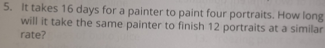 It takes 16 days for a painter to paint four portraits. How long 
will it take the same painter to finish 12 portraits at a similar 
rate?