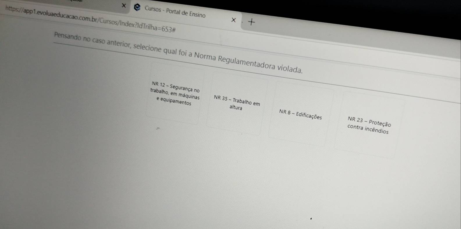 Cursos - Portal de Ensino 
https://app1.evoluaeducacao.com.br/Cursos/Index?IdTrilha =653# 
Pensando no caso anterior, selecione qual foi a Norma Regulamentadora violada. 
NR 12 - Segurança no 
trabalho, em máquinas NR35-Trat alho em 
e equipamentos 
altura NR 8 - Edificações NR 23 - Proteção 
contra incêndios