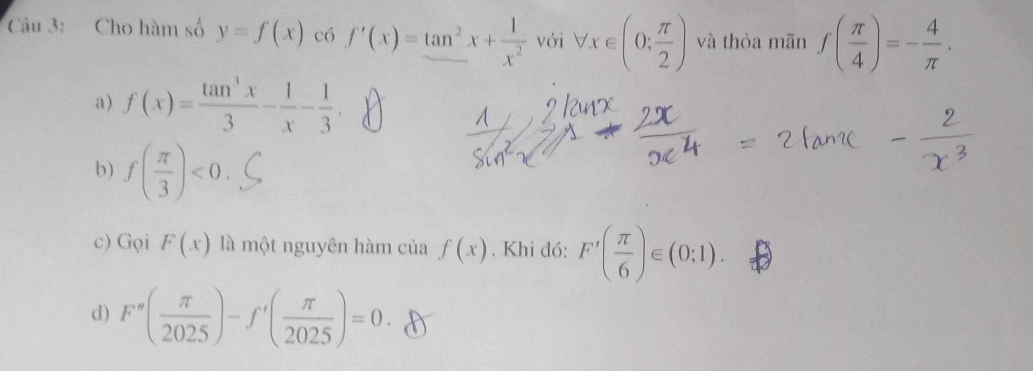 Cho hàm số y=f(x) có f'(x)=tan^2x+ 1/x^2  với forall x∈ (0; π /2 ) và thỏa mãn f( π /4 )=- 4/π  .
a) f(x)= tan^3x/3 - 1/x - 1/3 .
b) f( π /3 )<0</tex>.
c) Gọi F(x) là một nguyên hàm của f(x). Khi đó: F'( π /6 )∈ (0;1).
d) F''( π /2025 )-f'( π /2025 )=0.