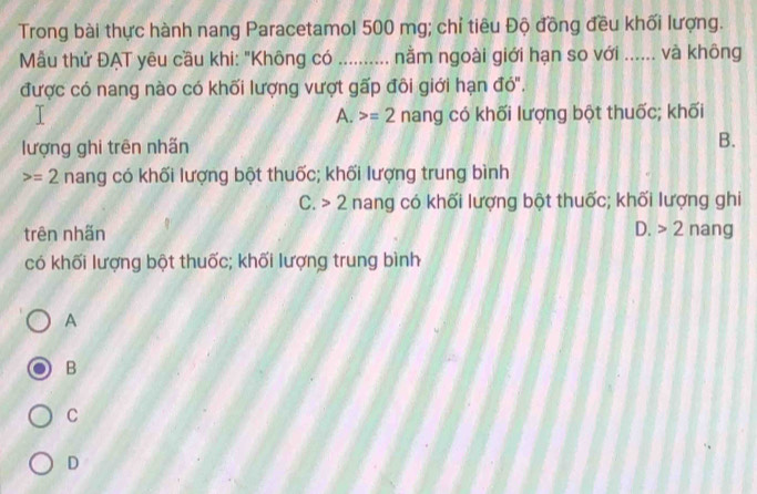 Trong bài thực hành nang Paracetamol 500 mg; chỉ tiêu Độ đồng đều khối lượng.
Mẫu thử ĐẠT yêu cầu khi: "Không có _nằm ngoài giới hạn so với ...... và không
được có nang nào có khối lượng vượt gấp đôi giới hạn đó'.
A. =2 nang có khối lượng bột thuốc; khối
lượng ghi trên nhãn B.
=2 nang có khối lượng bột thuốc; khối lượng trung bình
C. 2 nang có khối lượng bột thuốc; khối lượng ghi
trên nhấn D. 2 nang
có khối lượng bột thuốc; khối lượng trung bình
A
B
C
D