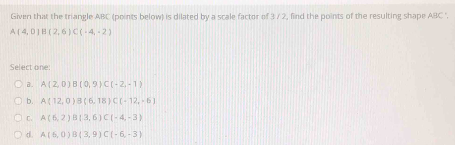 Given that the triangle ABC (points below) is dilated by a scale factor of 3 / 2, find the points of the resulting shape ABC '.
A(4,0) B(2,6)C(-4,-2)
Select one:
a. A(2,0)B(0,9)C(-2,-1)
b. A(12,0) B(6,18) C(-12,-6)
C. A(6,2) B(3,6) C(-4,-3)
d. A(6,0) B(3,9) C(-6,-3)
