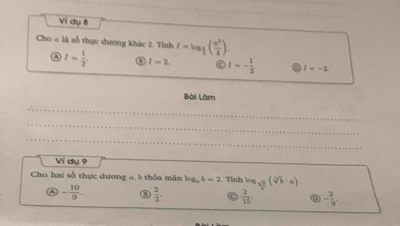 Ví dụ 8
Cho a là số thực dương khác 2. Tính I=log _ a/2 ( a^2/4 ). 
④ l= 1/2 . ③ l=2. I=- 1/2 . o I=-2. 
Bài Làm
Ví dụ 9
Cho hai số thực dương a δ thỏa mãn log _ab=2. Tính log _ sqrt(a)/b (sqrt[3](b)· a)
a - 10/9 .
 2/3 .
 2/15 .
- 2/9 .