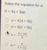 Solve the equation for a.
K=4a+9ab
a=K(4+9b)
a=4(K+9b)
a= (4+9b)/K 
a= k/4+9b 